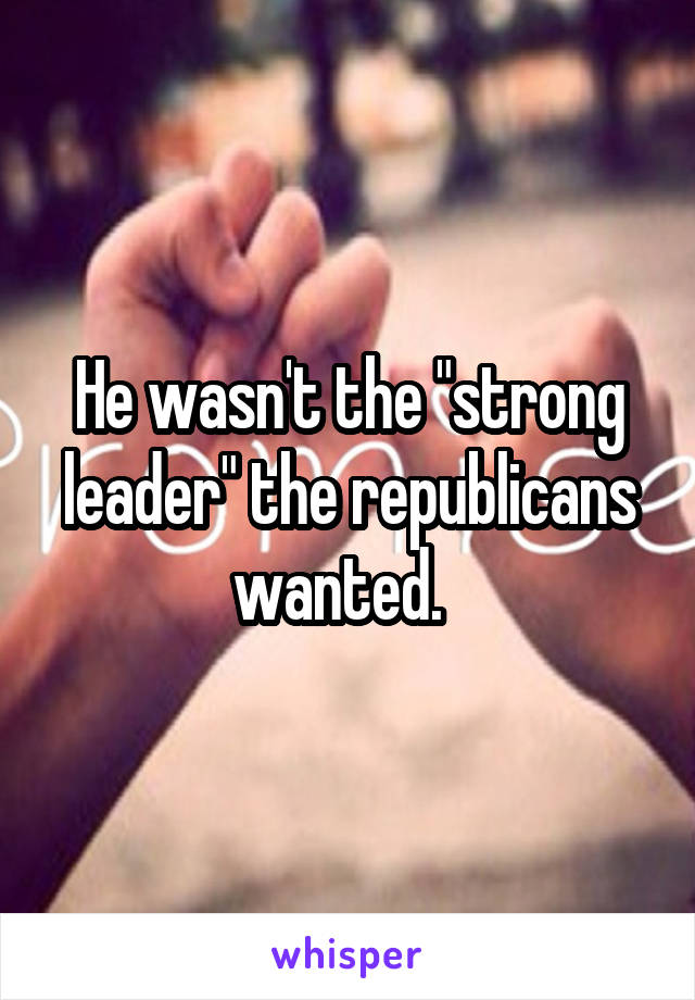 He wasn't the "strong leader" the republicans wanted.  
