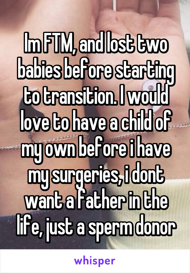 Im FTM, and lost two babies before starting to transition. I would love to have a child of my own before i have my surgeries, i dont want a father in the life, just a sperm donor