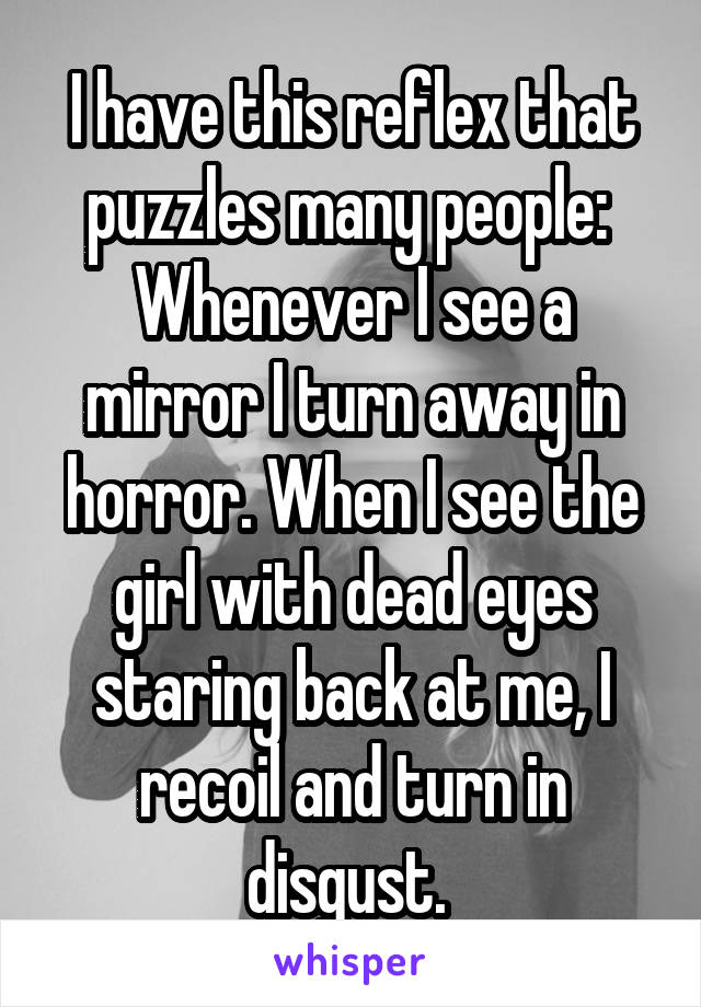 I have this reflex that puzzles many people: 
Whenever I see a mirror I turn away in horror. When I see the girl with dead eyes staring back at me, I recoil and turn in disgust. 