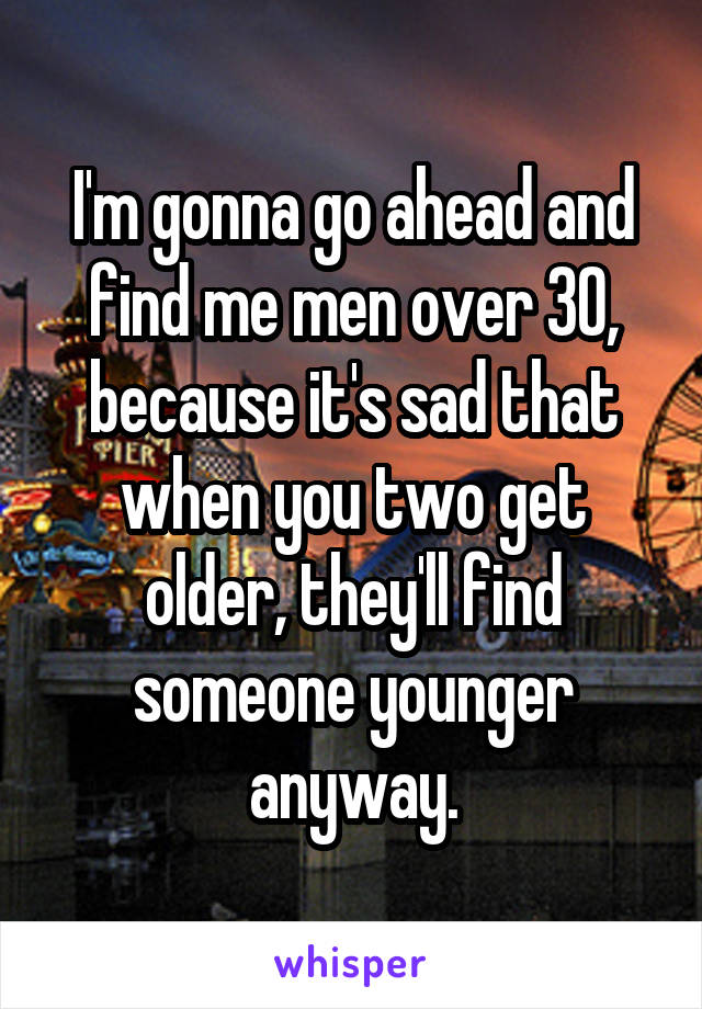 I'm gonna go ahead and find me men over 30, because it's sad that when you two get older, they'll find someone younger anyway.