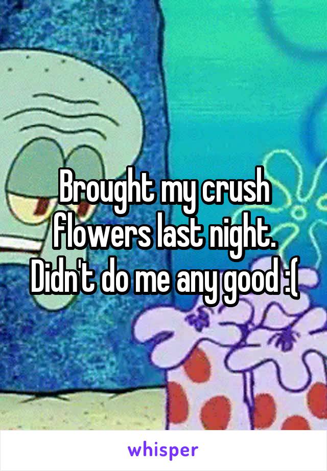 Brought my crush flowers last night. Didn't do me any good :(