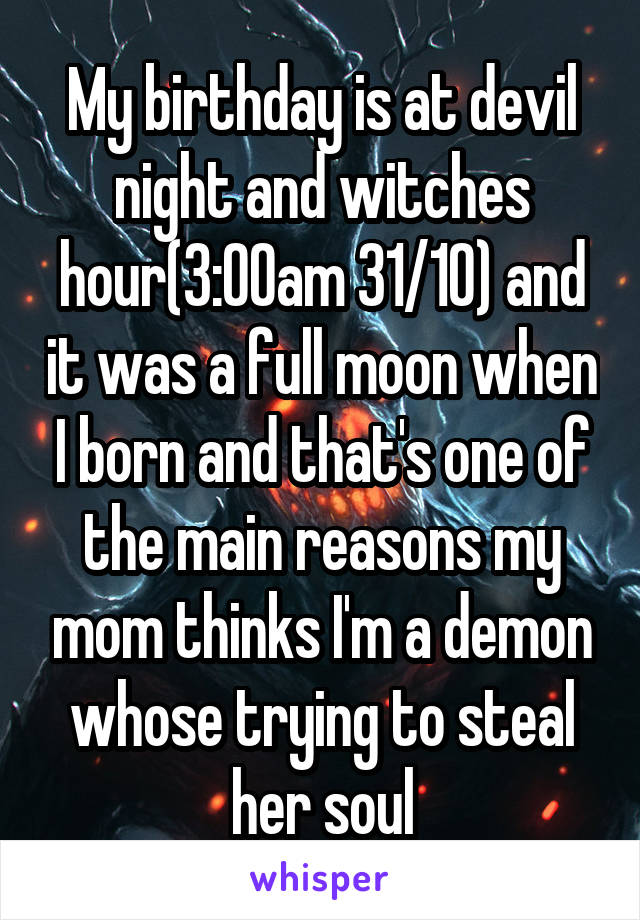 My birthday is at devil night and witches hour(3:00am 31/10) and it was a full moon when I born and that's one of the main reasons my mom thinks I'm a demon whose trying to steal her soul