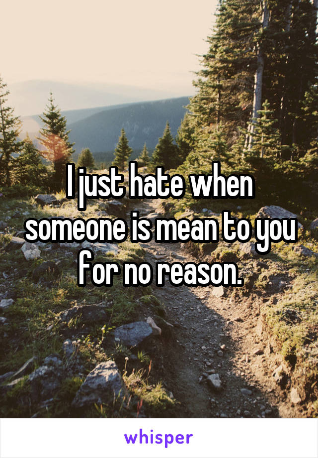 I just hate when someone is mean to you for no reason.