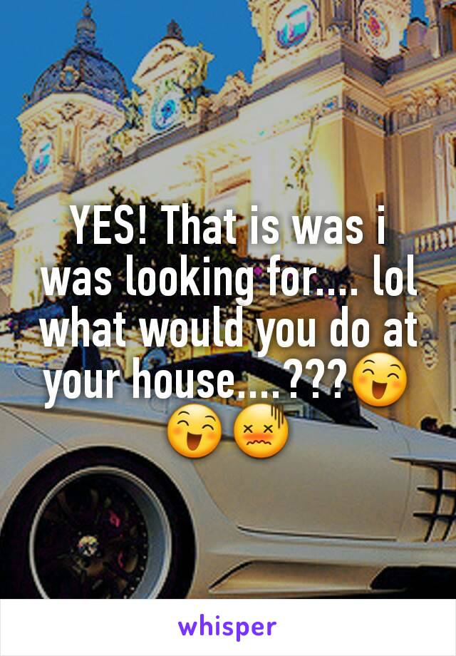 YES! That is was i was looking for.... lol what would you do at your house....???😄😄😖