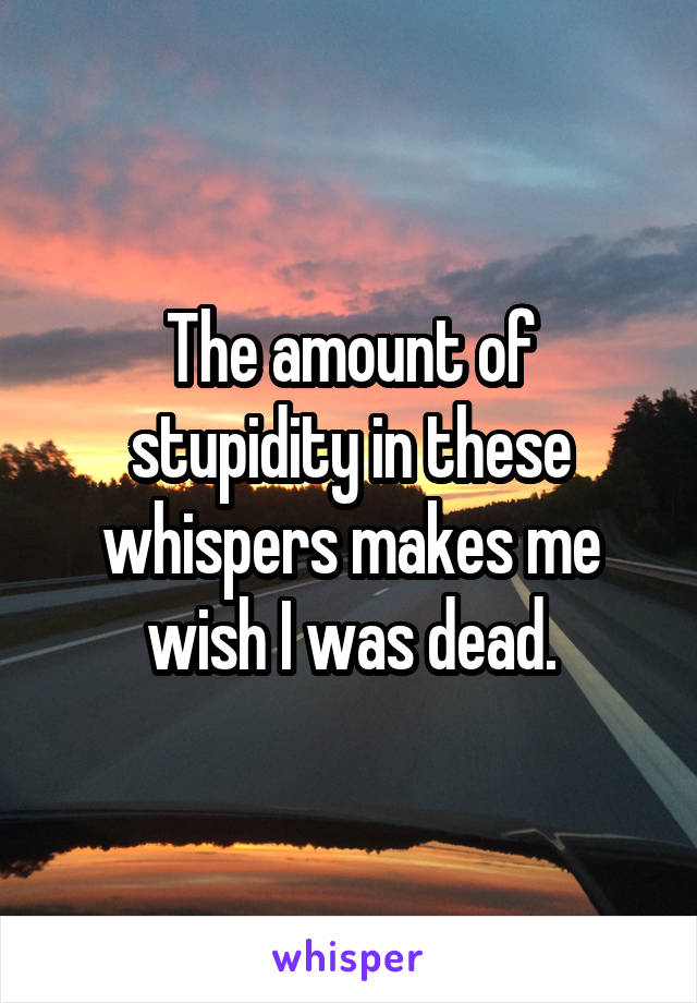 The amount of stupidity in these whispers makes me wish I was dead.