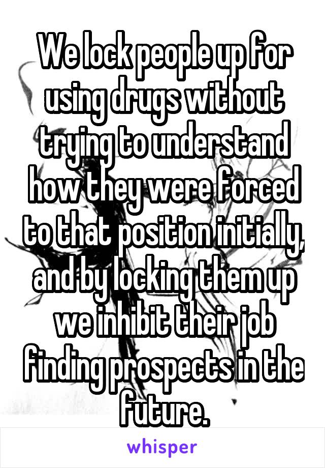 We lock people up for using drugs without trying to understand how they were forced to that position initially, and by locking them up we inhibit their job finding prospects in the future.