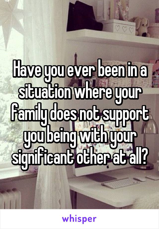 Have you ever been in a situation where your family does not support you being with your significant other at all?