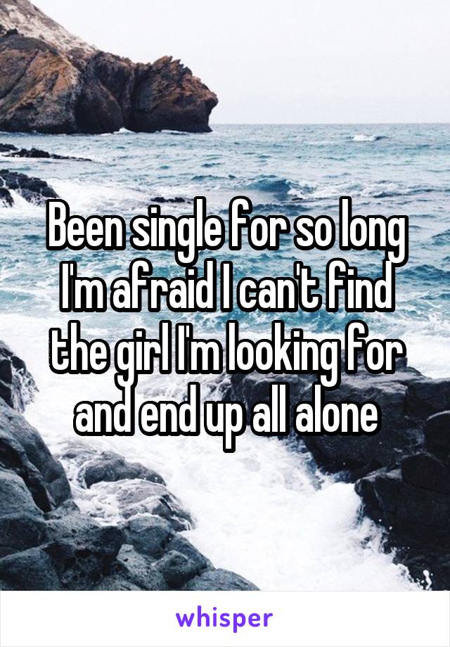 Been single for so long I'm afraid I can't find the girl I'm looking for and end up all alone