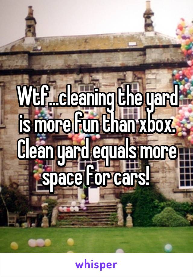 Wtf...cleaning the yard is more fun than xbox. Clean yard equals more space for cars! 