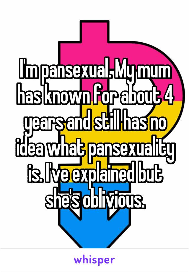 I'm pansexual. My mum has known for about 4 years and still has no idea what pansexuality is. I've explained but she's oblivious.