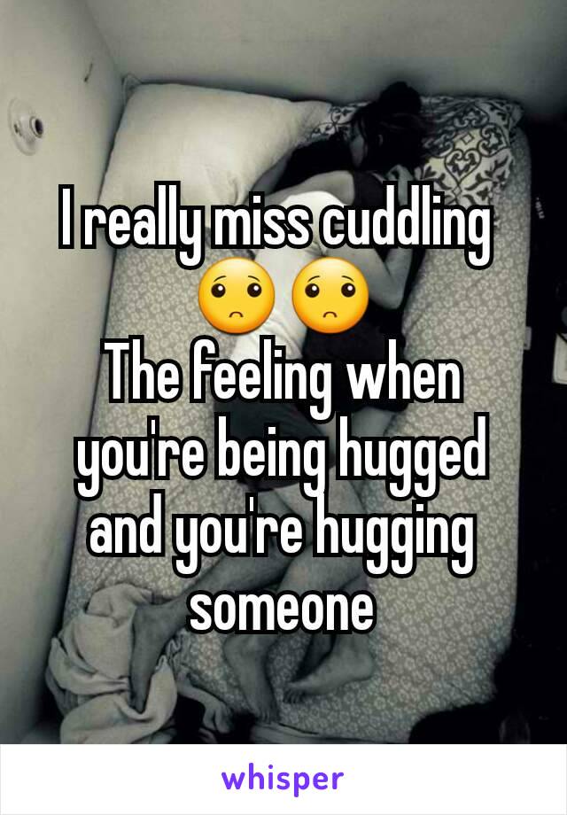 I really miss cuddling 
🙁🙁
The feeling when you're being hugged and you're hugging someone
