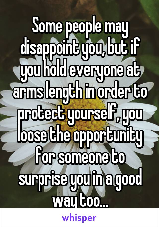 Some people may disappoint you, but if you hold everyone at arms length in order to protect yourself, you loose the opportunity for someone to surprise you in a good way too...