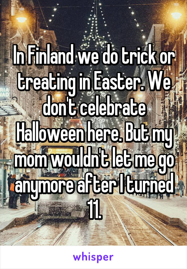 In Finland we do trick or treating in Easter. We don't celebrate Halloween here. But my mom wouldn't let me go anymore after I turned 11.