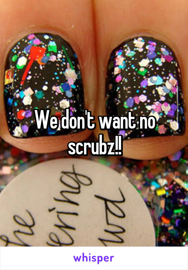 We don't want no scrubz!!