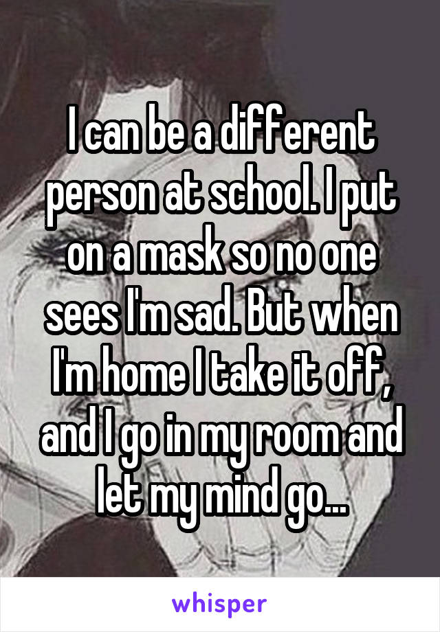 I can be a different person at school. I put on a mask so no one sees I'm sad. But when I'm home I take it off, and I go in my room and let my mind go...