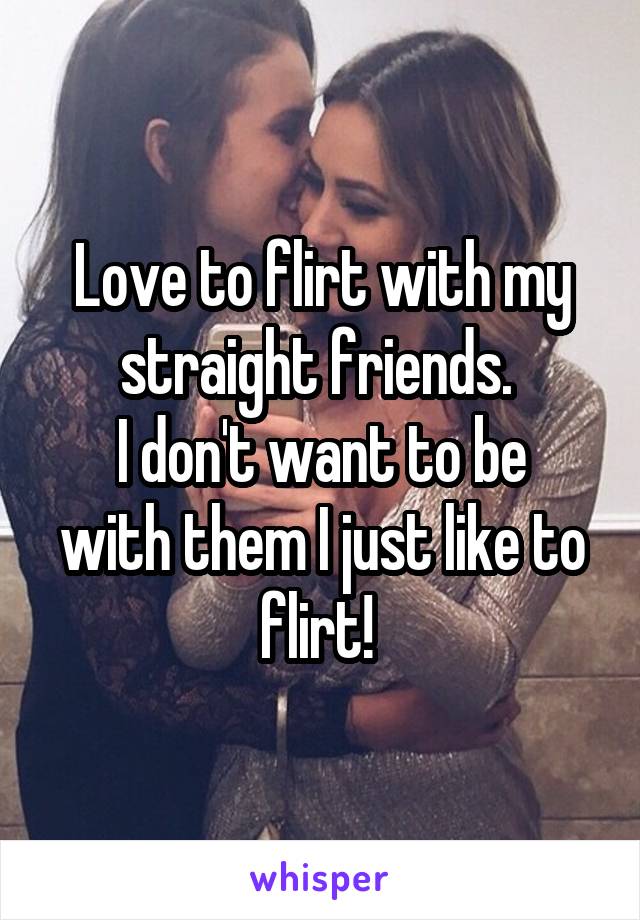 Love to flirt with my straight friends. 
I don't want to be with them I just like to flirt! 
