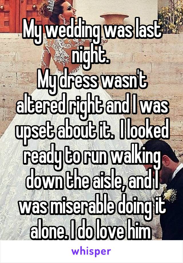 My wedding was last night. 
My dress wasn't altered right and I was upset about it.  I looked ready to run walking down the aisle, and I was miserable doing it alone. I do love him 