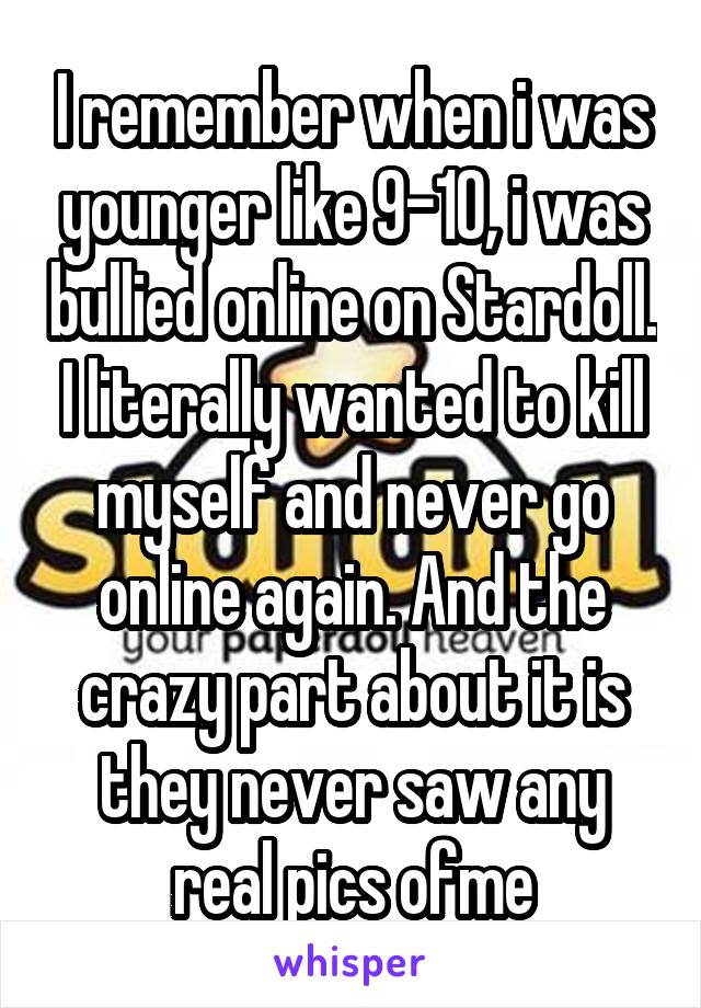 I remember when i was younger like 9-10, i was bullied online on Stardoll. I literally wanted to kill myself and never go online again. And the crazy part about it is they never saw any real pics ofme