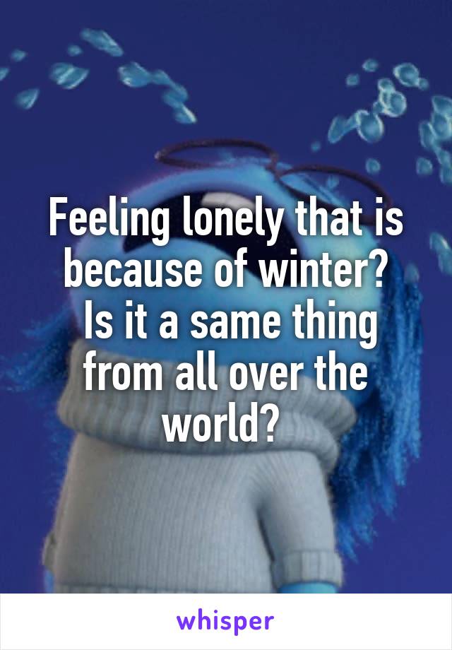 Feeling lonely that is because of winter?
 Is it a same thing from all over the world? 