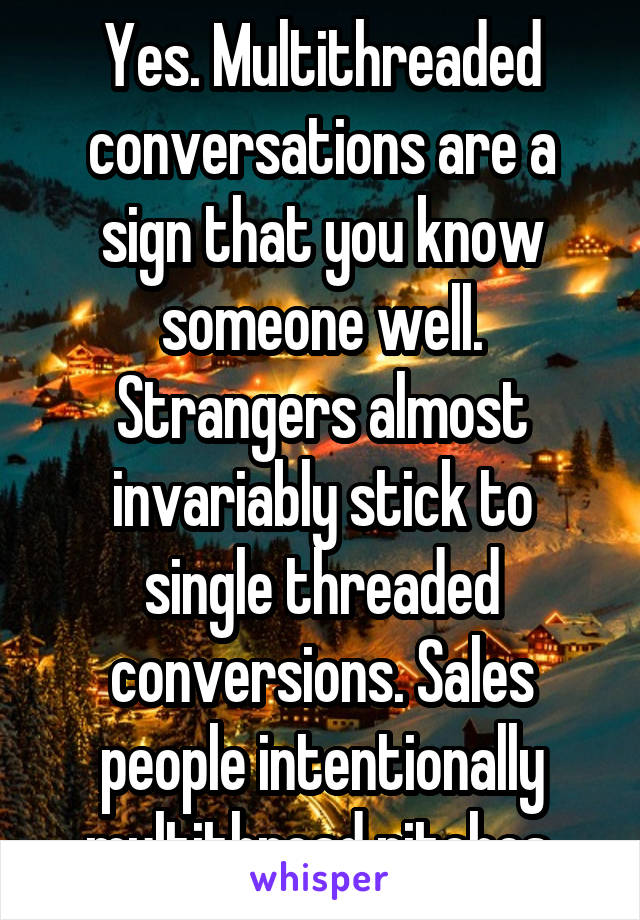 Yes. Multithreaded conversations are a sign that you know someone well. Strangers almost invariably stick to single threaded conversions. Sales people intentionally multithread pitches.