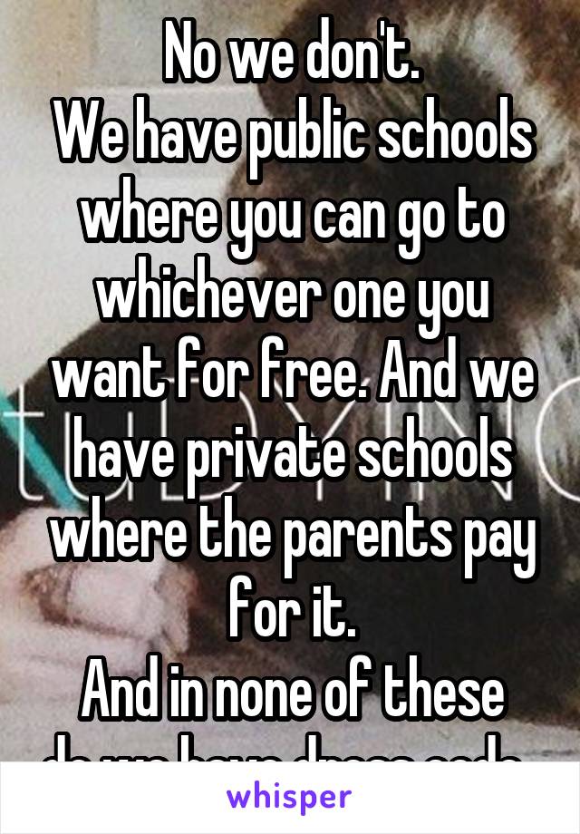 No we don't.
We have public schools where you can go to whichever one you want for free. And we have private schools where the parents pay for it.
And in none of these do we have dress code. 