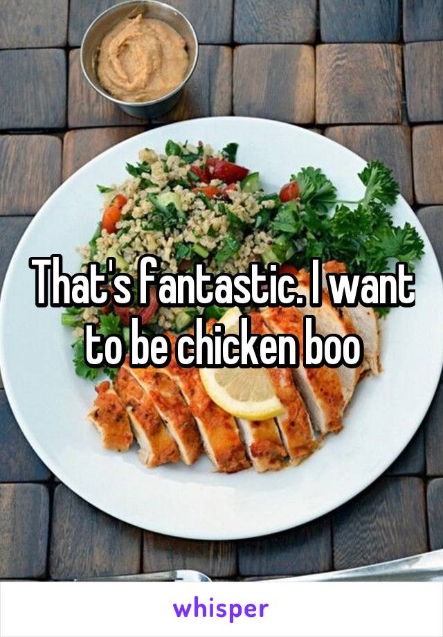 That's fantastic. I want to be chicken boo