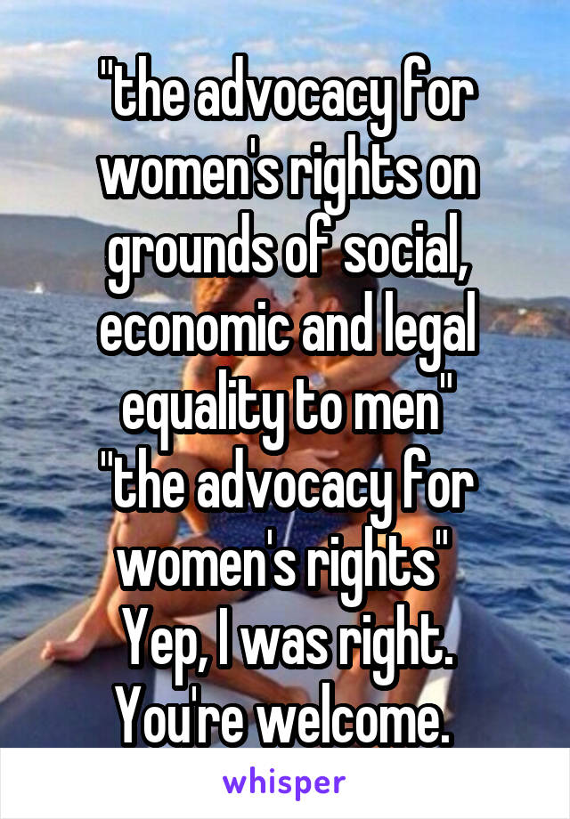 "the advocacy for women's rights on grounds of social, economic and legal equality to men"
"the advocacy for women's rights" 
Yep, I was right. You're welcome. 