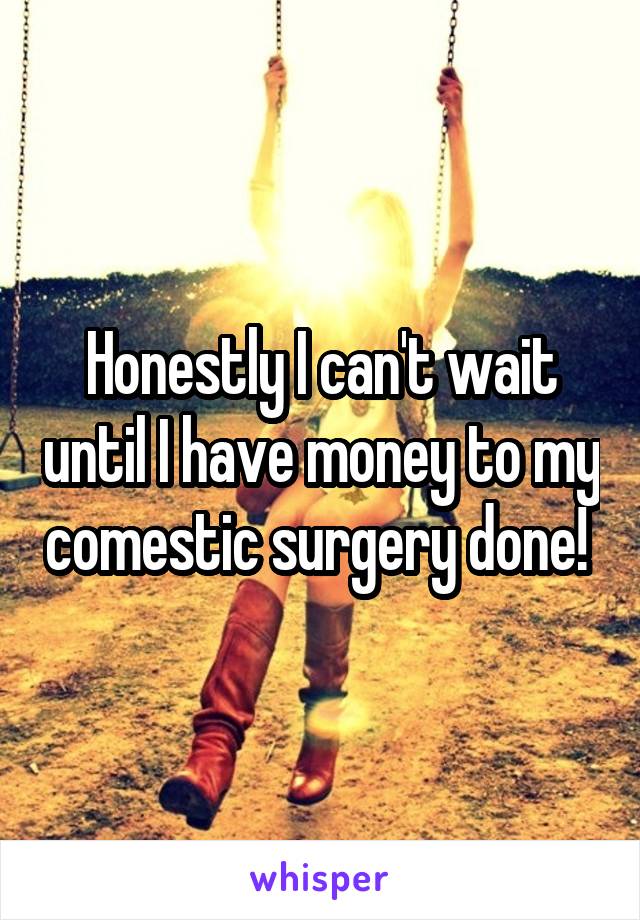 Honestly I can't wait until I have money to my comestic surgery done! 