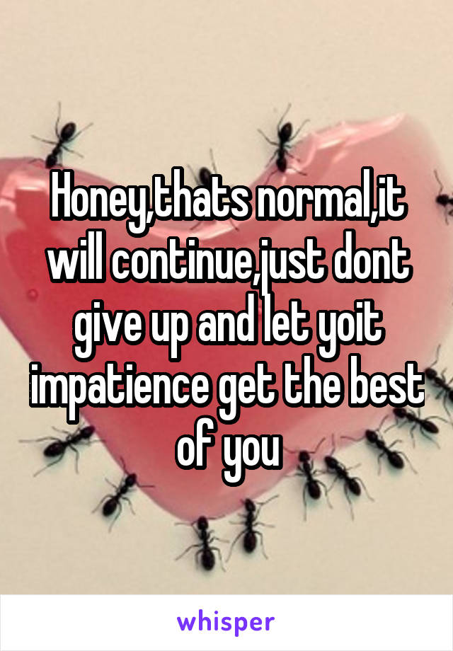 Honey,thats normal,it will continue,just dont give up and let yoit impatience get the best of you