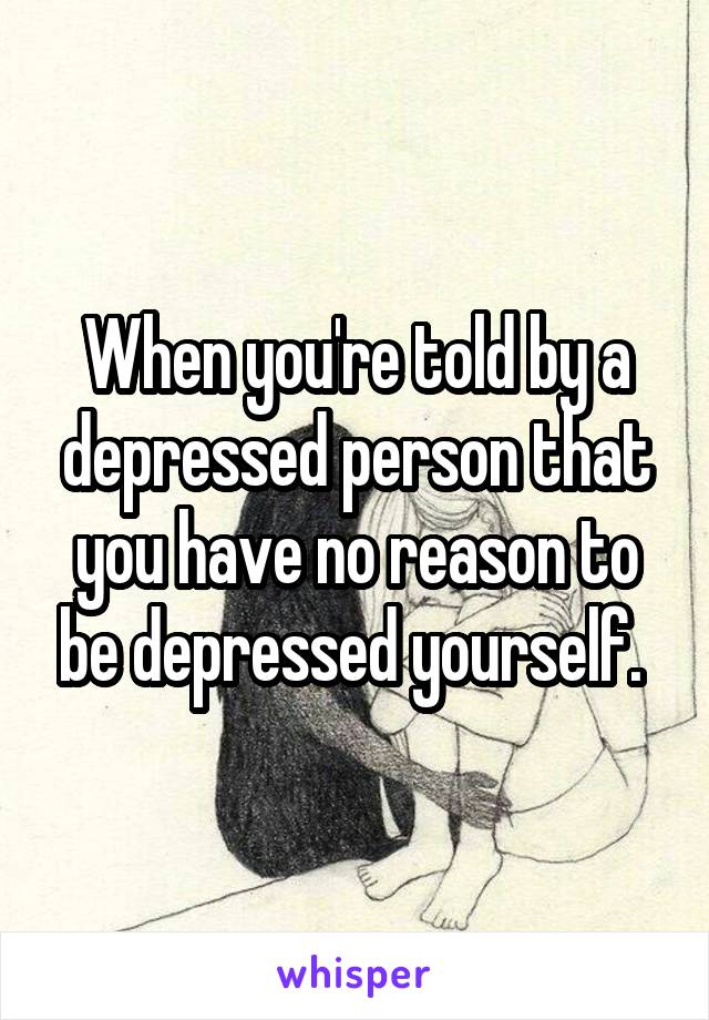 When you're told by a depressed person that you have no reason to be depressed yourself. 