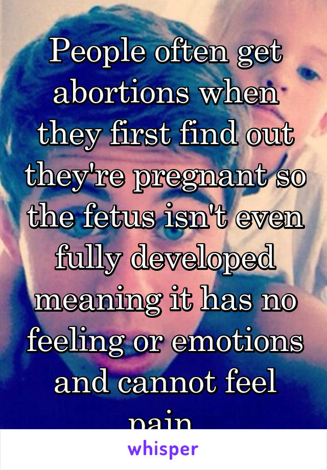 People often get abortions when they first find out they're pregnant so the fetus isn't even fully developed meaning it has no feeling or emotions and cannot feel pain 