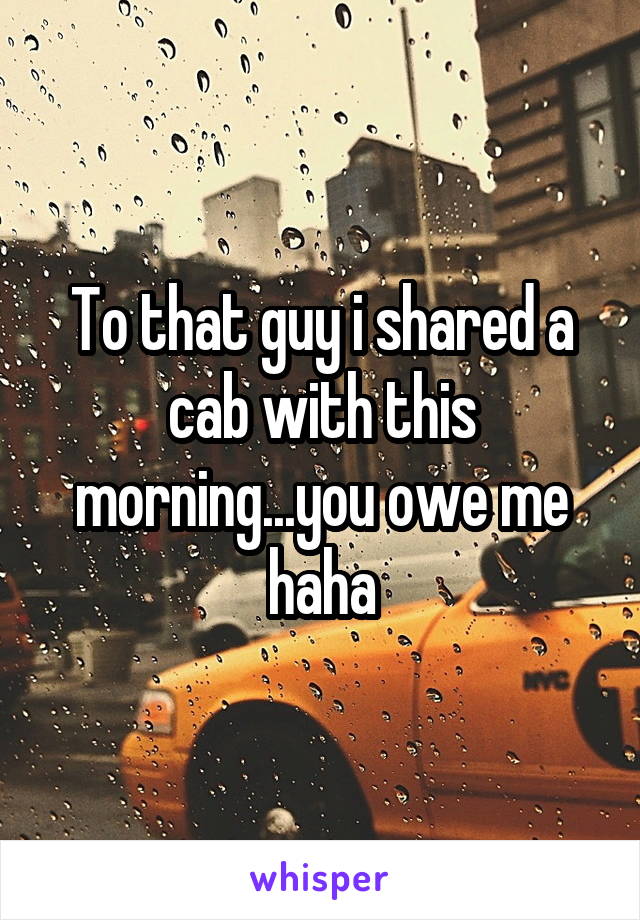 To that guy i shared a cab with this morning...you owe me haha