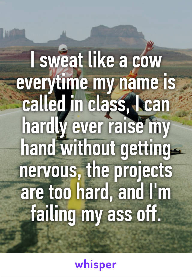 I sweat like a cow everytime my name is called in class, I can hardly ever raise my hand without getting nervous, the projects are too hard, and I'm failing my ass off.