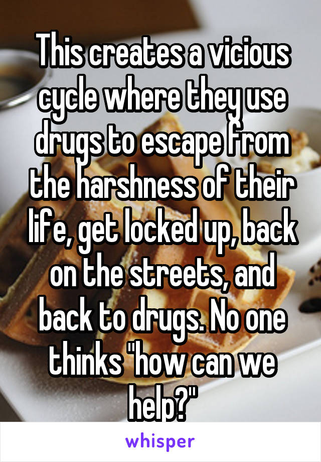 This creates a vicious cycle where they use drugs to escape from the harshness of their life, get locked up, back on the streets, and back to drugs. No one thinks "how can we help?"