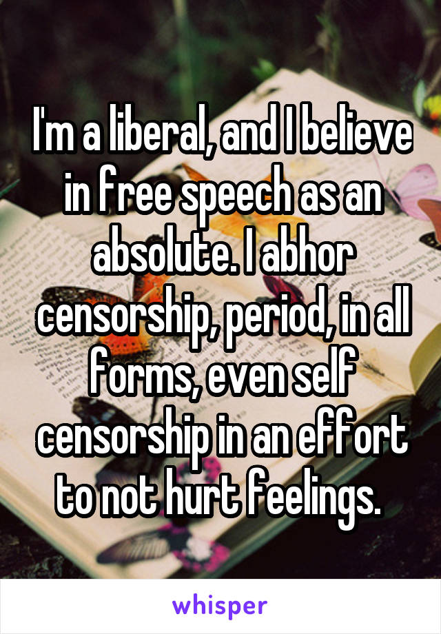 I'm a liberal, and I believe in free speech as an absolute. I abhor censorship, period, in all forms, even self censorship in an effort to not hurt feelings. 