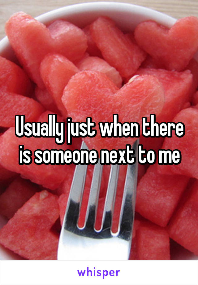 Usually just when there is someone next to me