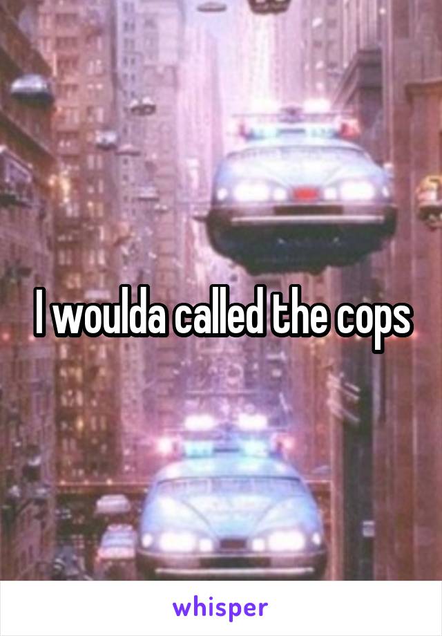 I woulda called the cops