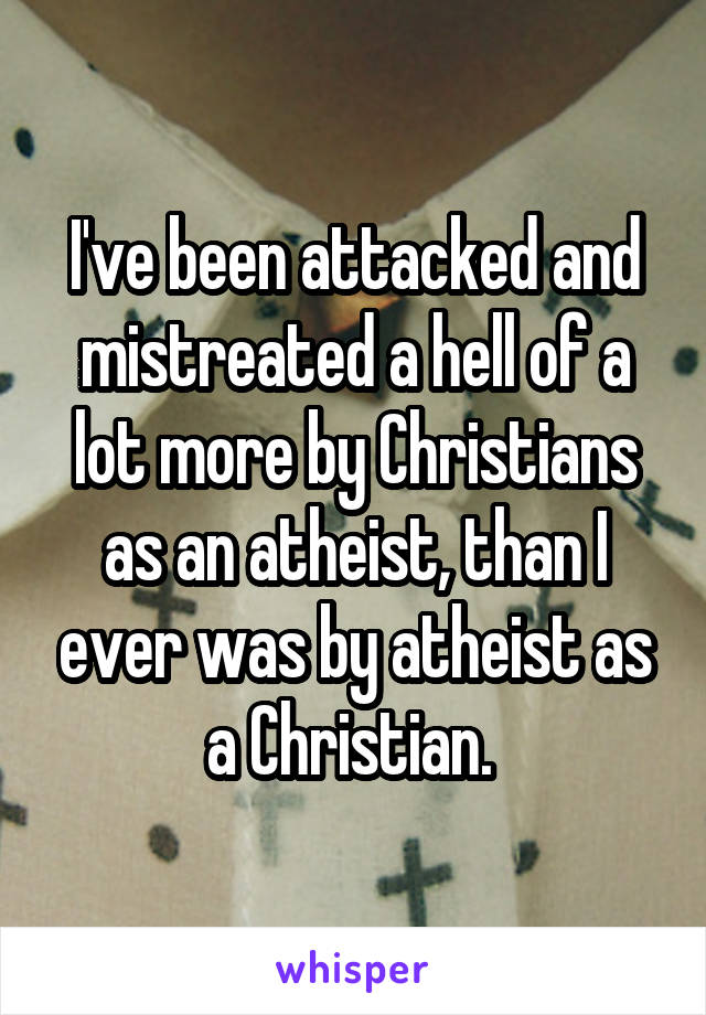 I've been attacked and mistreated a hell of a lot more by Christians as an atheist, than I ever was by atheist as a Christian. 