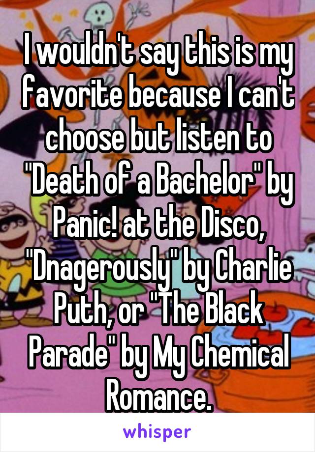 I wouldn't say this is my favorite because I can't choose but listen to "Death of a Bachelor" by Panic! at the Disco, "Dnagerously" by Charlie Puth, or "The Black Parade" by My Chemical Romance.