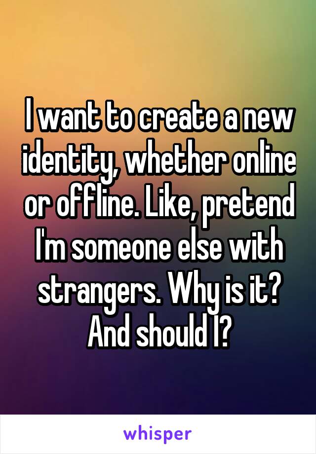 I want to create a new identity, whether online or offline. Like, pretend I'm someone else with strangers. Why is it? And should I?