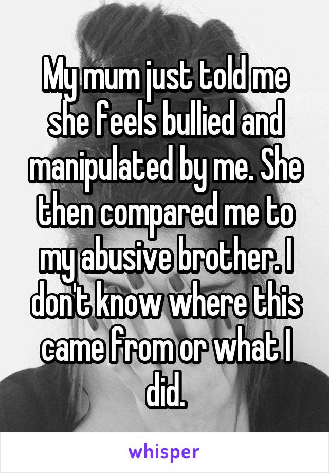My mum just told me she feels bullied and manipulated by me. She then compared me to my abusive brother. I don't know where this came from or what I did.