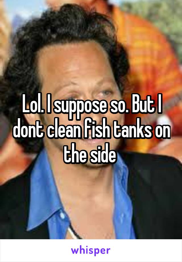 Lol. I suppose so. But I dont clean fish tanks on the side 