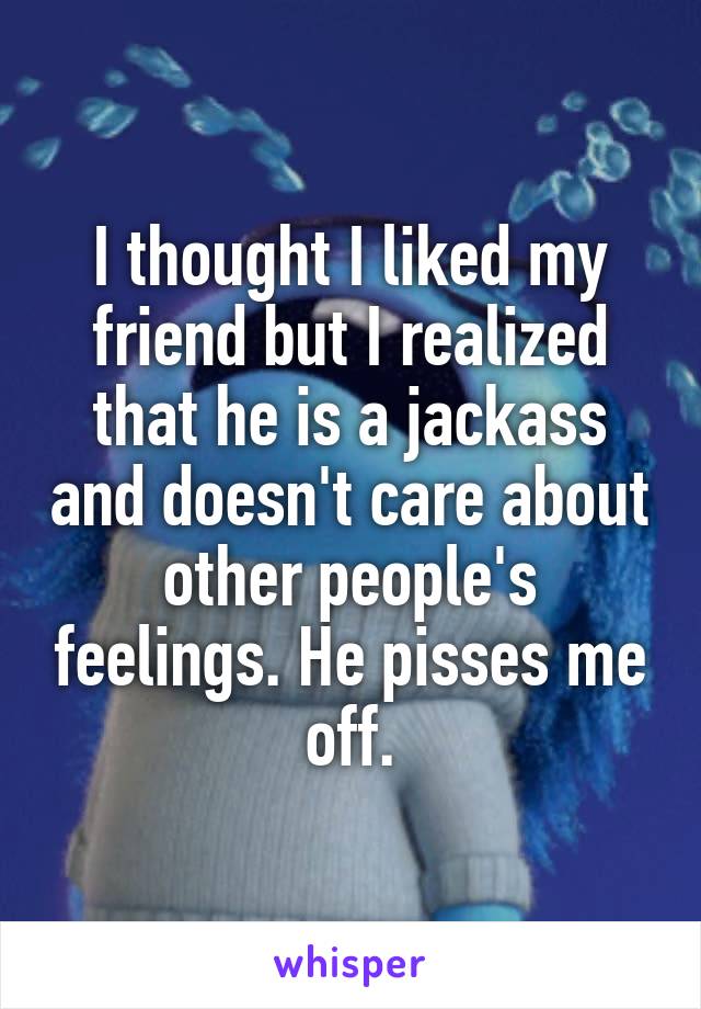 I thought I liked my friend but I realized that he is a jackass and doesn't care about other people's feelings. He pisses me off.