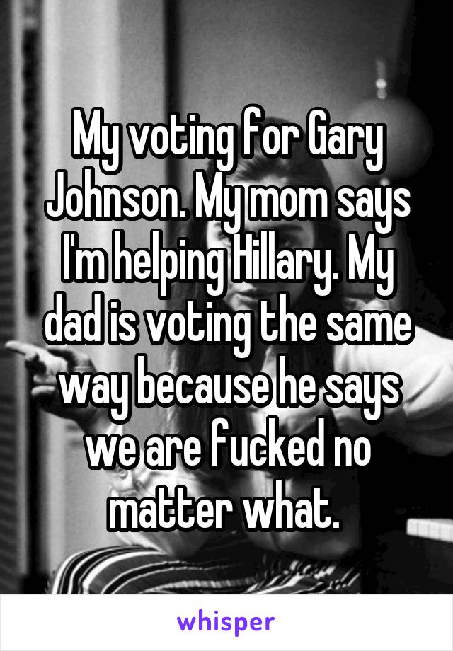 My voting for Gary Johnson. My mom says I'm helping Hillary. My dad is voting the same way because he says we are fucked no matter what. 