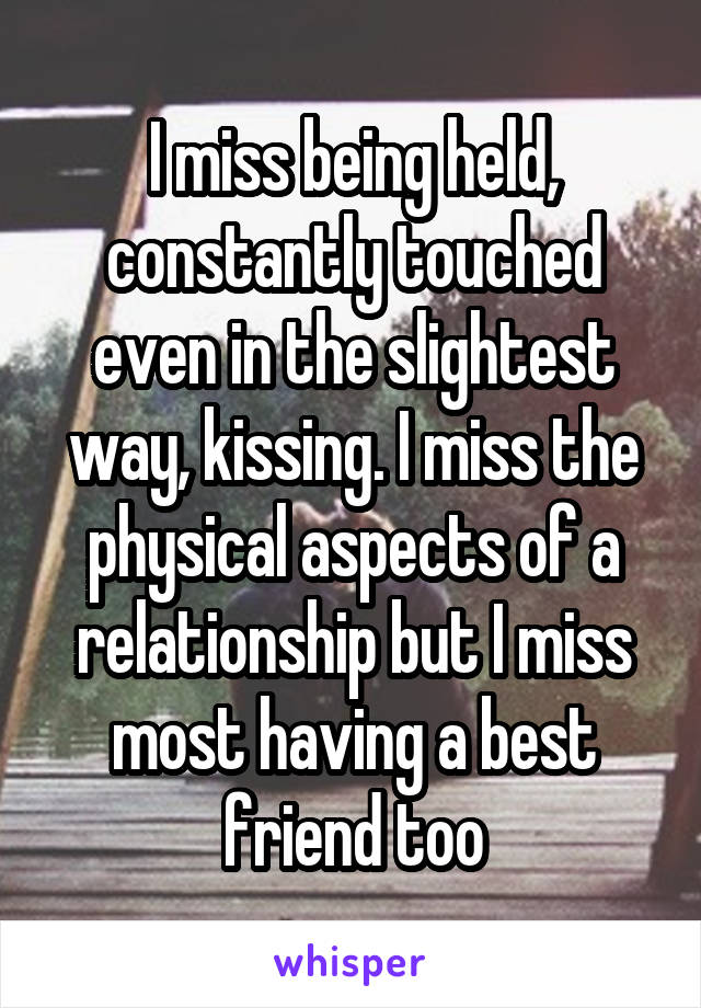 I miss being held, constantly touched even in the slightest way, kissing. I miss the physical aspects of a relationship but I miss most having a best friend too