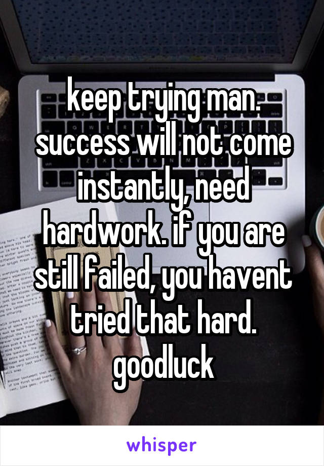 keep trying man. success will not come instantly, need hardwork. if you are still failed, you havent tried that hard. goodluck
