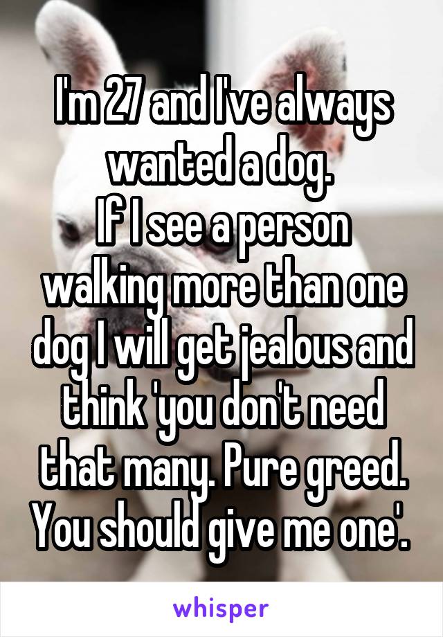 I'm 27 and I've always wanted a dog. 
If I see a person walking more than one dog I will get jealous and think 'you don't need that many. Pure greed. You should give me one'. 