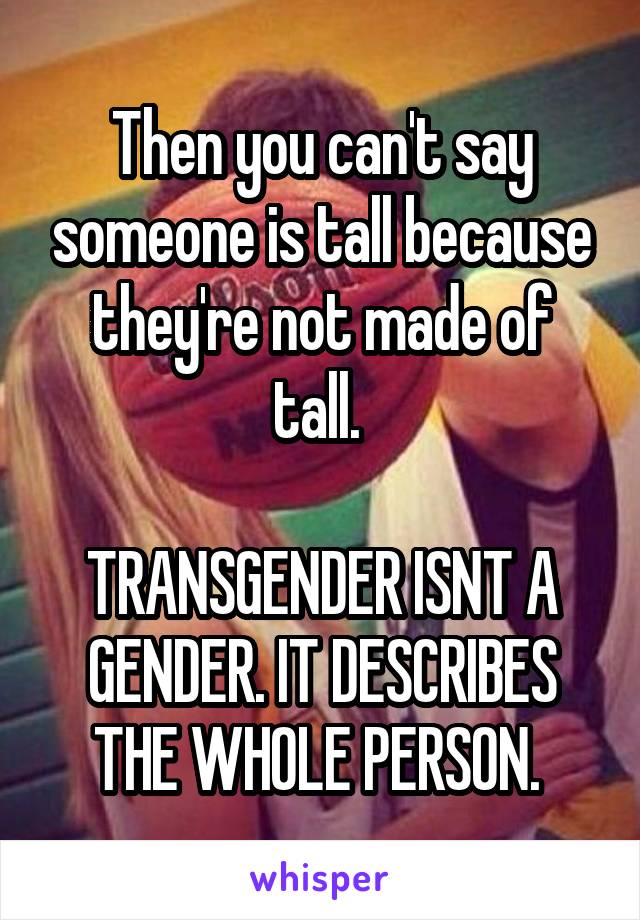 Then you can't say someone is tall because they're not made of tall. 

TRANSGENDER ISNT A GENDER. IT DESCRIBES THE WHOLE PERSON. 