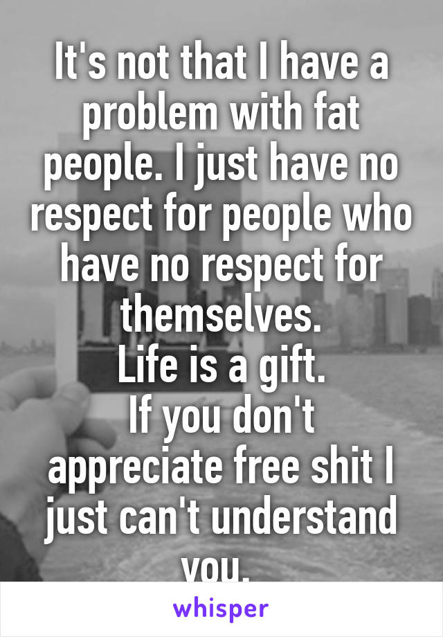 It's not that I have a problem with fat people. I just have no respect for people who have no respect for themselves.
Life is a gift.
If you don't appreciate free shit I just can't understand you. 
