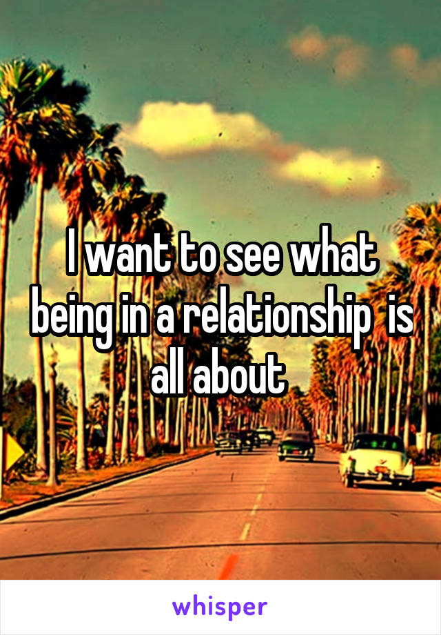 I want to see what being in a relationship  is all about 